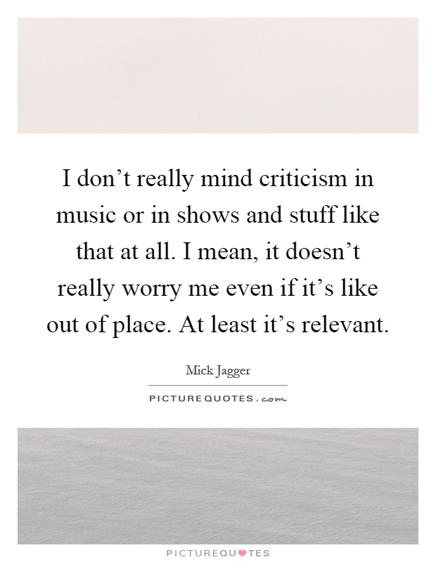 I don't really mind criticism in music or in shows and stuff like that at all. I mean, it doesn't really worry me even if it's like out of place. At least it's relevant Picture Quote #1