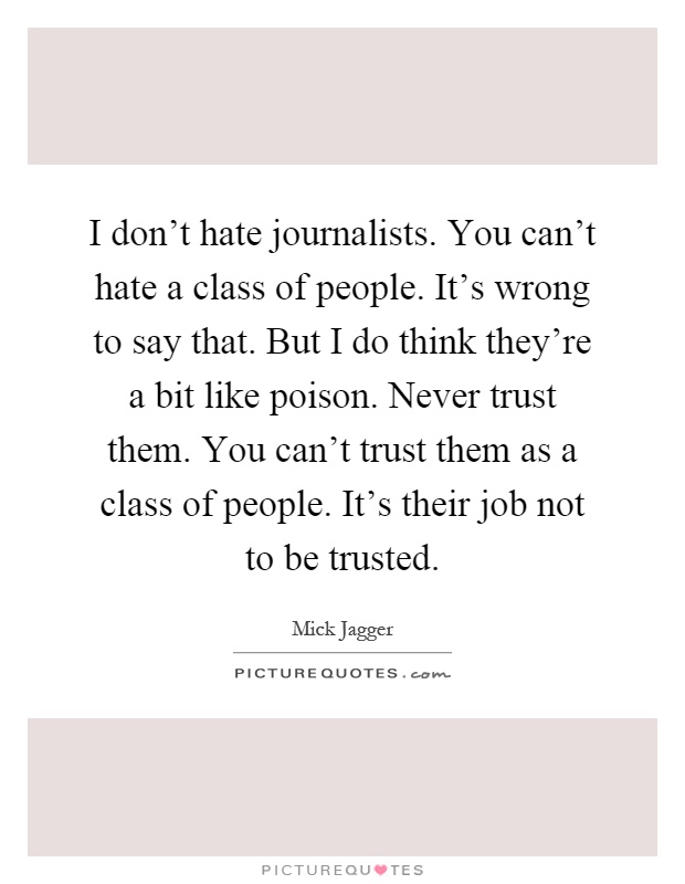 I don't hate journalists. You can't hate a class of people. It's wrong to say that. But I do think they're a bit like poison. Never trust them. You can't trust them as a class of people. It's their job not to be trusted Picture Quote #1