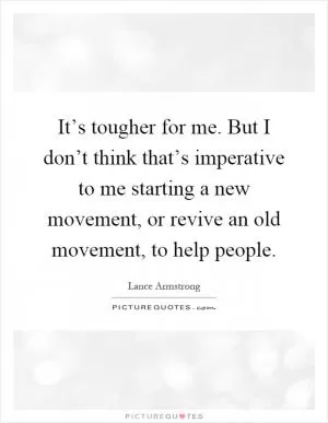 It’s tougher for me. But I don’t think that’s imperative to me starting a new movement, or revive an old movement, to help people Picture Quote #1