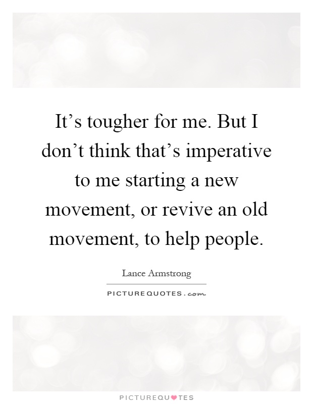 It's tougher for me. But I don't think that's imperative to me starting a new movement, or revive an old movement, to help people Picture Quote #1