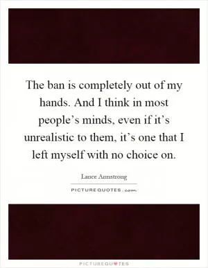 The ban is completely out of my hands. And I think in most people’s minds, even if it’s unrealistic to them, it’s one that I left myself with no choice on Picture Quote #1
