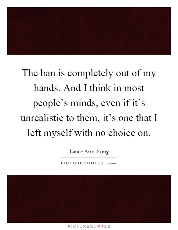 The ban is completely out of my hands. And I think in most people's minds, even if it's unrealistic to them, it's one that I left myself with no choice on Picture Quote #1