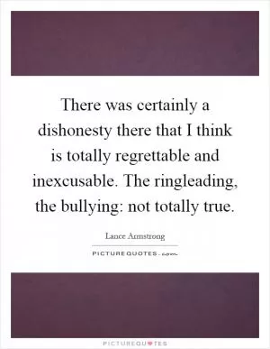 There was certainly a dishonesty there that I think is totally regrettable and inexcusable. The ringleading, the bullying: not totally true Picture Quote #1