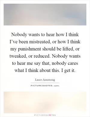 Nobody wants to hear how I think I’ve been mistreated, or how I think my punishment should be lifted, or tweaked, or reduced. Nobody wants to hear me say that, nobody cares what I think about this. I get it Picture Quote #1