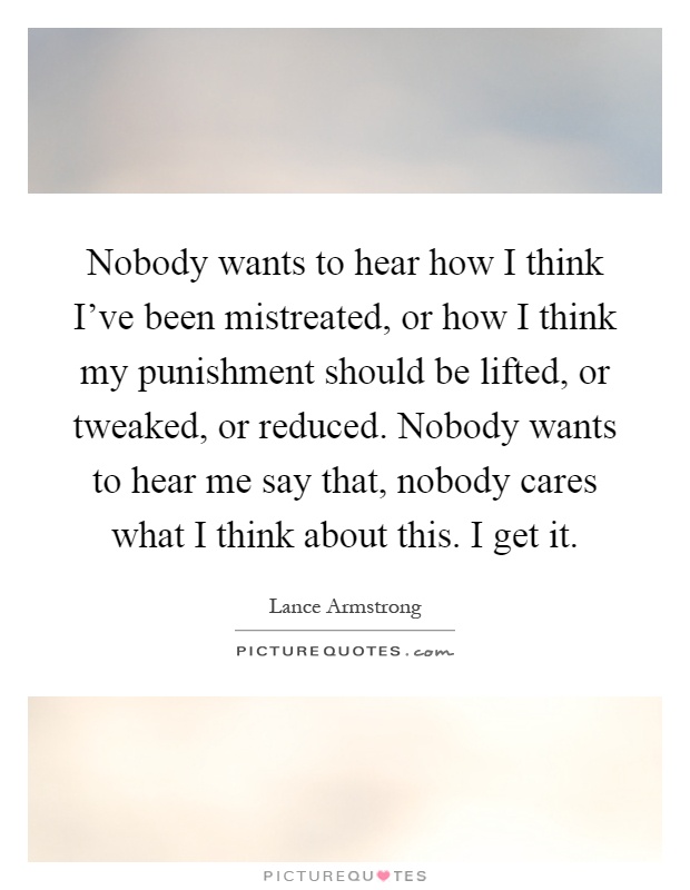 Nobody wants to hear how I think I've been mistreated, or how I think my punishment should be lifted, or tweaked, or reduced. Nobody wants to hear me say that, nobody cares what I think about this. I get it Picture Quote #1