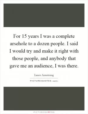 For 15 years I was a complete arsehole to a dozen people. I said I would try and make it right with those people, and anybody that gave me an audience, I was there Picture Quote #1