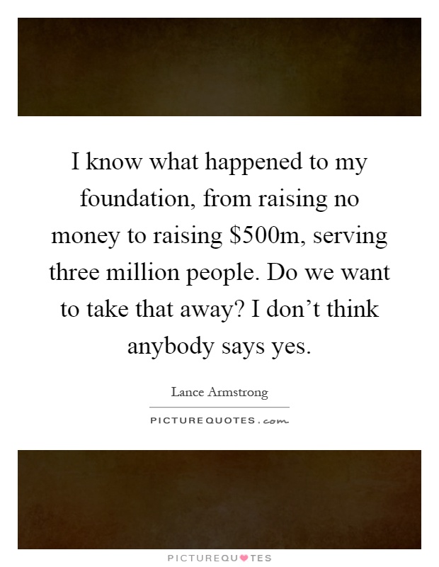 I know what happened to my foundation, from raising no money to raising $500m, serving three million people. Do we want to take that away? I don't think anybody says yes Picture Quote #1