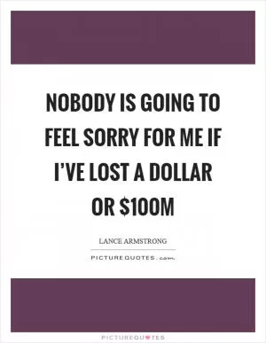 Nobody is going to feel sorry for me if I’ve lost a dollar or $100m Picture Quote #1