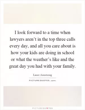 I look forward to a time when lawyers aren’t in the top three calls every day, and all you care about is how your kids are doing in school or what the weather’s like and the great day you had with your family Picture Quote #1
