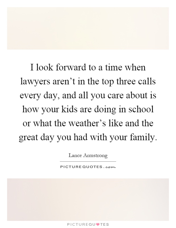 I look forward to a time when lawyers aren't in the top three calls every day, and all you care about is how your kids are doing in school or what the weather's like and the great day you had with your family Picture Quote #1
