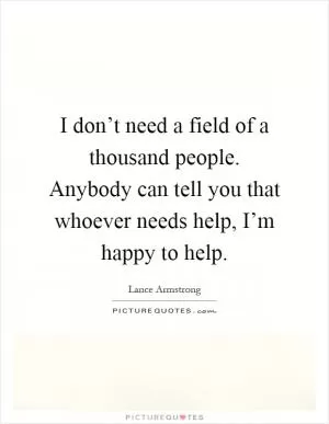 I don’t need a field of a thousand people. Anybody can tell you that whoever needs help, I’m happy to help Picture Quote #1