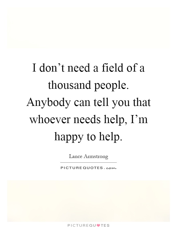 I don't need a field of a thousand people. Anybody can tell you that whoever needs help, I'm happy to help Picture Quote #1