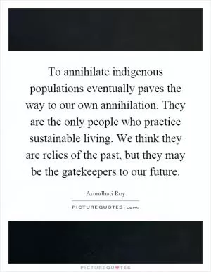 To annihilate indigenous populations eventually paves the way to our own annihilation. They are the only people who practice sustainable living. We think they are relics of the past, but they may be the gatekeepers to our future Picture Quote #1