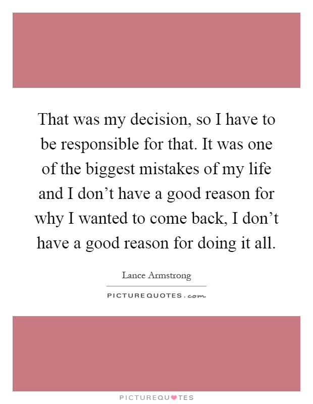 That was my decision, so I have to be responsible for that. It was one of the biggest mistakes of my life and I don't have a good reason for why I wanted to come back, I don't have a good reason for doing it all Picture Quote #1