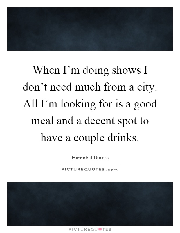 When I'm doing shows I don't need much from a city. All I'm looking for is a good meal and a decent spot to have a couple drinks Picture Quote #1