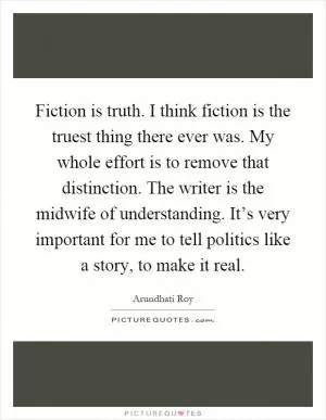 Fiction is truth. I think fiction is the truest thing there ever was. My whole effort is to remove that distinction. The writer is the midwife of understanding. It’s very important for me to tell politics like a story, to make it real Picture Quote #1