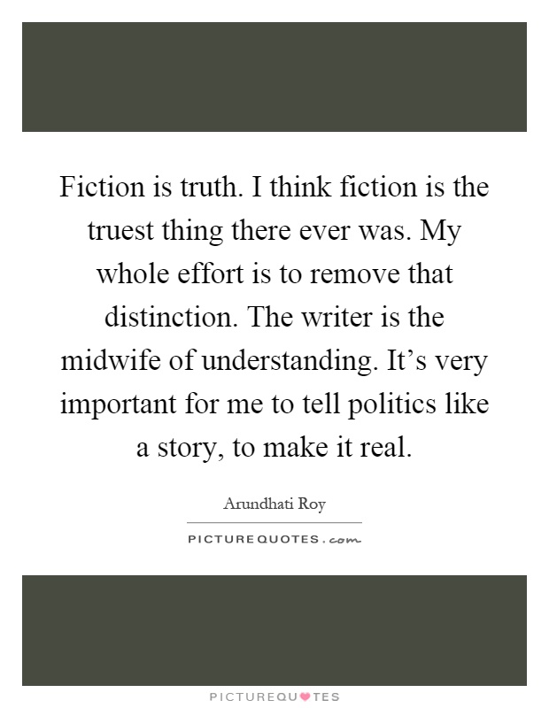 Fiction is truth. I think fiction is the truest thing there ever was. My whole effort is to remove that distinction. The writer is the midwife of understanding. It's very important for me to tell politics like a story, to make it real Picture Quote #1