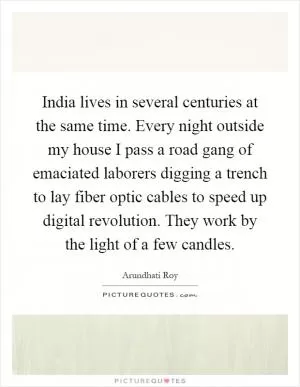 India lives in several centuries at the same time. Every night outside my house I pass a road gang of emaciated laborers digging a trench to lay fiber optic cables to speed up digital revolution. They work by the light of a few candles Picture Quote #1