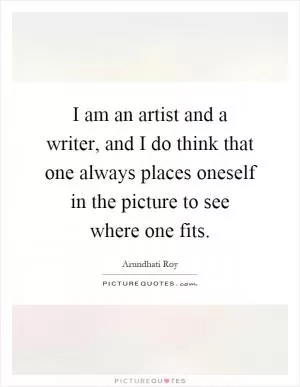 I am an artist and a writer, and I do think that one always places oneself in the picture to see where one fits Picture Quote #1