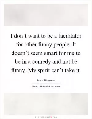 I don’t want to be a facilitator for other funny people. It doesn’t seem smart for me to be in a comedy and not be funny. My spirit can’t take it Picture Quote #1