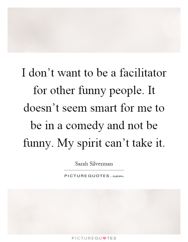 I don't want to be a facilitator for other funny people. It doesn't seem smart for me to be in a comedy and not be funny. My spirit can't take it Picture Quote #1