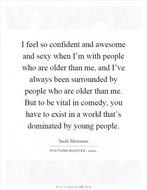 I feel so confident and awesome and sexy when I’m with people who are older than me, and I’ve always been surrounded by people who are older than me. But to be vital in comedy, you have to exist in a world that’s dominated by young people Picture Quote #1