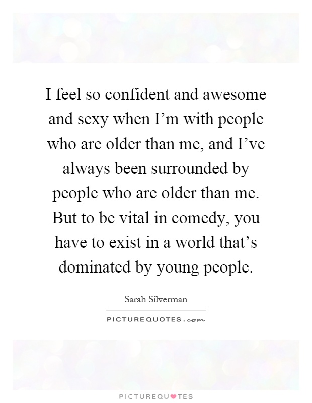 I feel so confident and awesome and sexy when I'm with people who are older than me, and I've always been surrounded by people who are older than me. But to be vital in comedy, you have to exist in a world that's dominated by young people Picture Quote #1