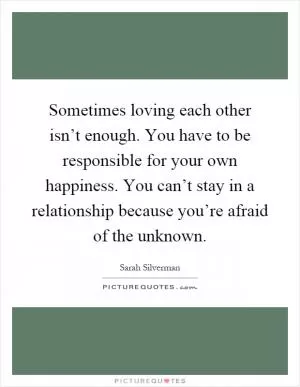 Sometimes loving each other isn’t enough. You have to be responsible for your own happiness. You can’t stay in a relationship because you’re afraid of the unknown Picture Quote #1