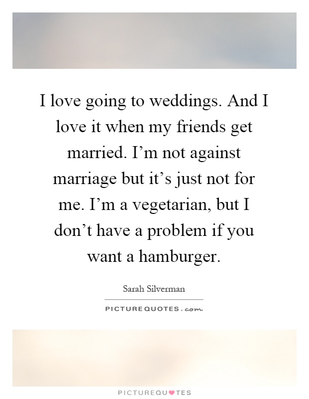 I love going to weddings. And I love it when my friends get married. I'm not against marriage but it's just not for me. I'm a vegetarian, but I don't have a problem if you want a hamburger Picture Quote #1