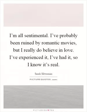 I’m all sentimental. I’ve probably been ruined by romantic movies, but I really do believe in love. I’ve experienced it, I’ve had it, so I know it’s real Picture Quote #1