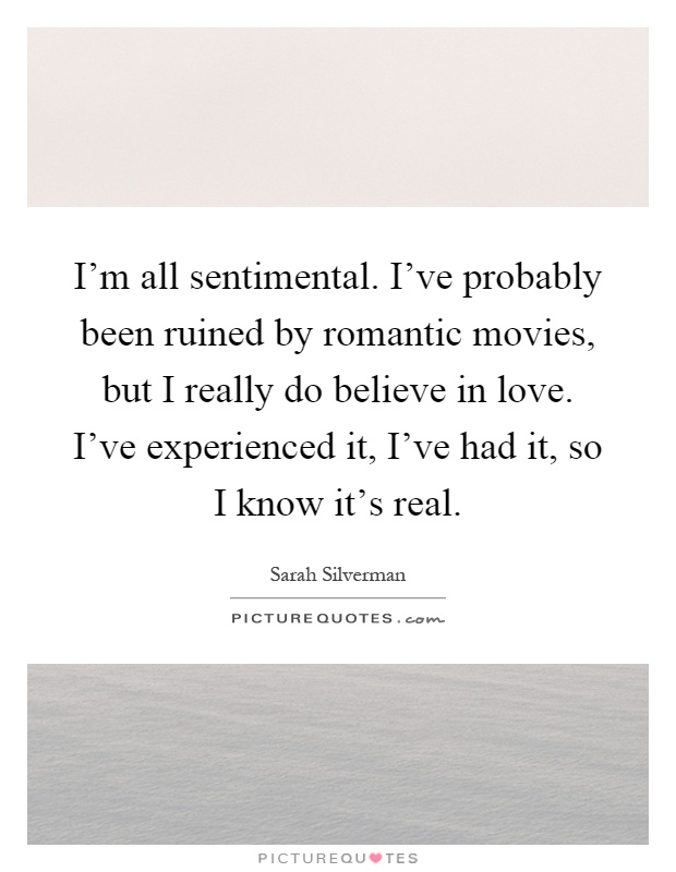 I'm all sentimental. I've probably been ruined by romantic movies, but I really do believe in love. I've experienced it, I've had it, so I know it's real Picture Quote #1