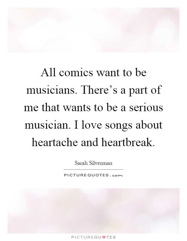 All comics want to be musicians. There's a part of me that wants to be a serious musician. I love songs about heartache and heartbreak Picture Quote #1