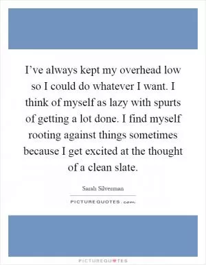 I’ve always kept my overhead low so I could do whatever I want. I think of myself as lazy with spurts of getting a lot done. I find myself rooting against things sometimes because I get excited at the thought of a clean slate Picture Quote #1