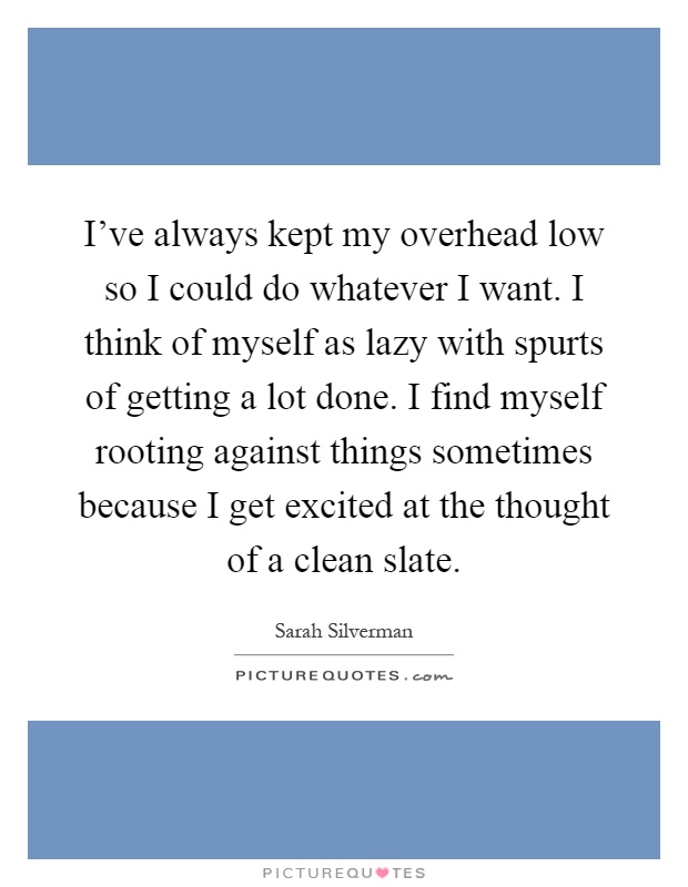 I've always kept my overhead low so I could do whatever I want. I think of myself as lazy with spurts of getting a lot done. I find myself rooting against things sometimes because I get excited at the thought of a clean slate Picture Quote #1