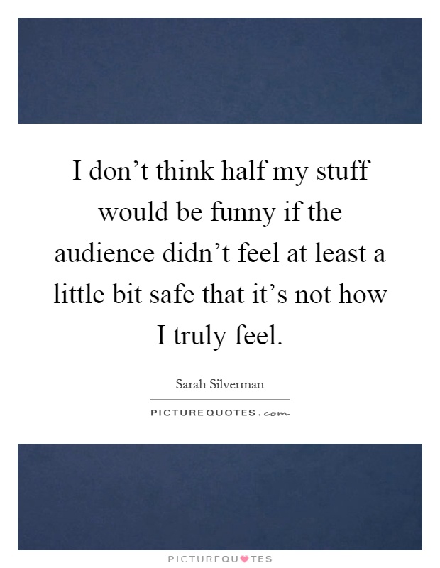 I don't think half my stuff would be funny if the audience didn't feel at least a little bit safe that it's not how I truly feel Picture Quote #1