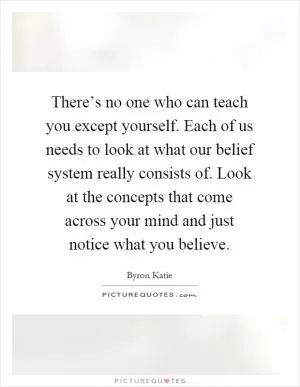 There’s no one who can teach you except yourself. Each of us needs to look at what our belief system really consists of. Look at the concepts that come across your mind and just notice what you believe Picture Quote #1