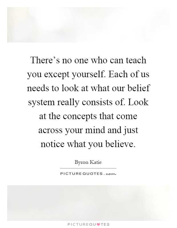 There's no one who can teach you except yourself. Each of us needs to look at what our belief system really consists of. Look at the concepts that come across your mind and just notice what you believe Picture Quote #1