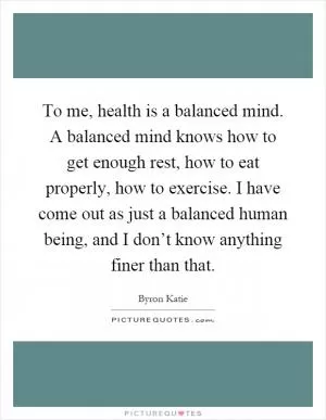 To me, health is a balanced mind. A balanced mind knows how to get enough rest, how to eat properly, how to exercise. I have come out as just a balanced human being, and I don’t know anything finer than that Picture Quote #1