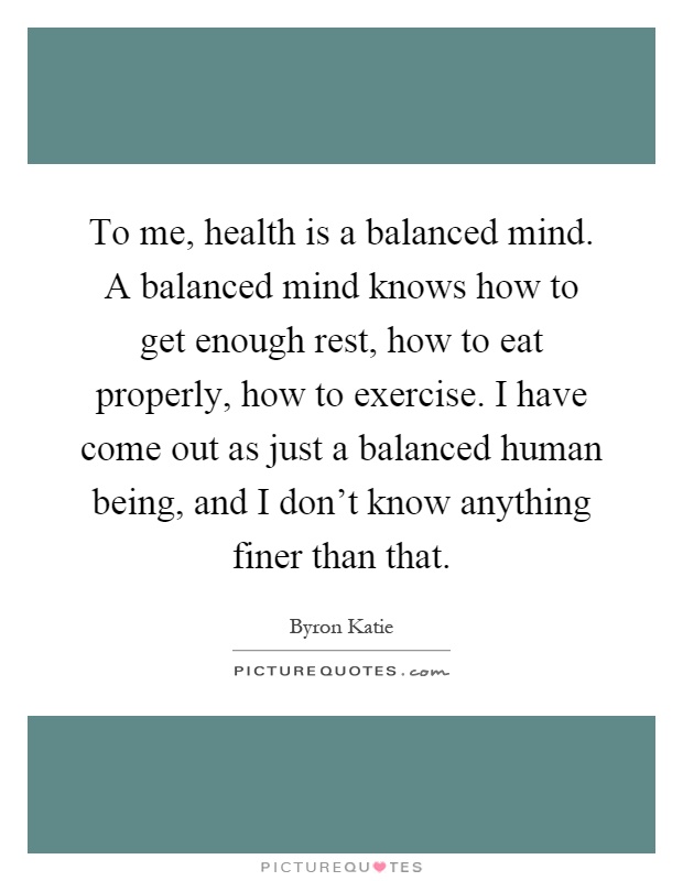 To me, health is a balanced mind. A balanced mind knows how to get enough rest, how to eat properly, how to exercise. I have come out as just a balanced human being, and I don't know anything finer than that Picture Quote #1