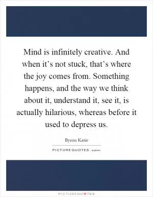 Mind is infinitely creative. And when it’s not stuck, that’s where the joy comes from. Something happens, and the way we think about it, understand it, see it, is actually hilarious, whereas before it used to depress us Picture Quote #1