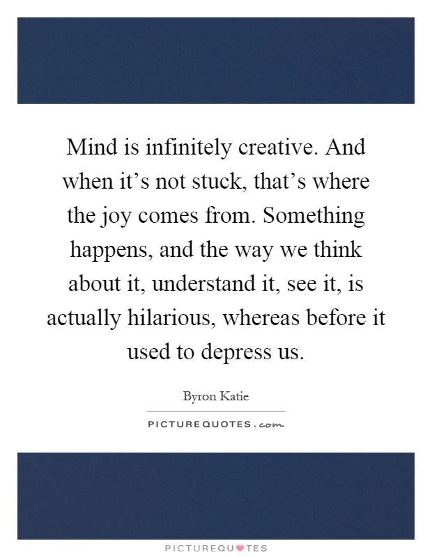 Mind is infinitely creative. And when it's not stuck, that's where the joy comes from. Something happens, and the way we think about it, understand it, see it, is actually hilarious, whereas before it used to depress us Picture Quote #1