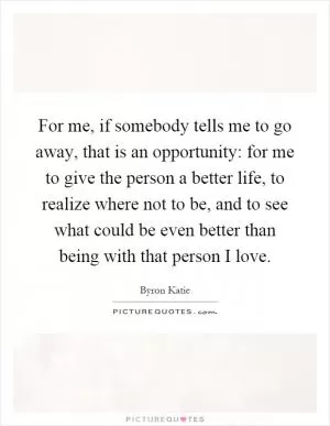 For me, if somebody tells me to go away, that is an opportunity: for me to give the person a better life, to realize where not to be, and to see what could be even better than being with that person I love Picture Quote #1