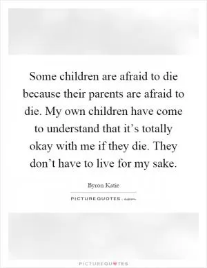 Some children are afraid to die because their parents are afraid to die. My own children have come to understand that it’s totally okay with me if they die. They don’t have to live for my sake Picture Quote #1