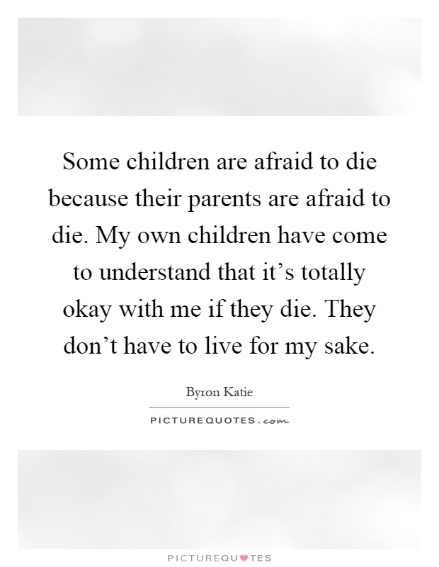Some children are afraid to die because their parents are afraid to die. My own children have come to understand that it's totally okay with me if they die. They don't have to live for my sake Picture Quote #1