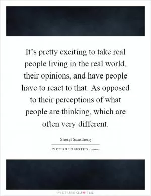 It’s pretty exciting to take real people living in the real world, their opinions, and have people have to react to that. As opposed to their perceptions of what people are thinking, which are often very different Picture Quote #1
