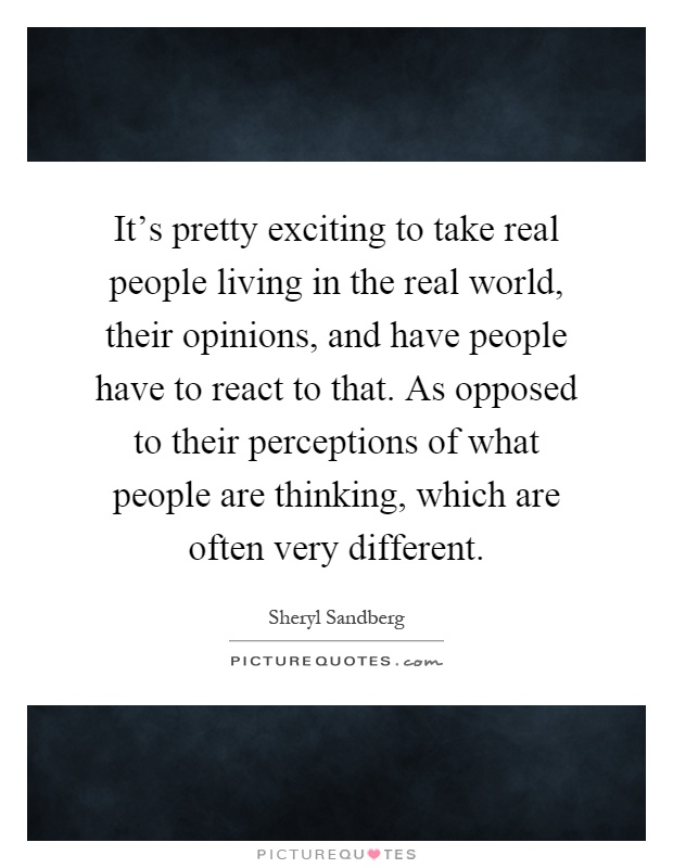 It's pretty exciting to take real people living in the real world, their opinions, and have people have to react to that. As opposed to their perceptions of what people are thinking, which are often very different Picture Quote #1