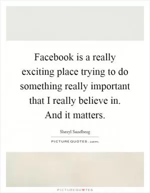 Facebook is a really exciting place trying to do something really important that I really believe in. And it matters Picture Quote #1
