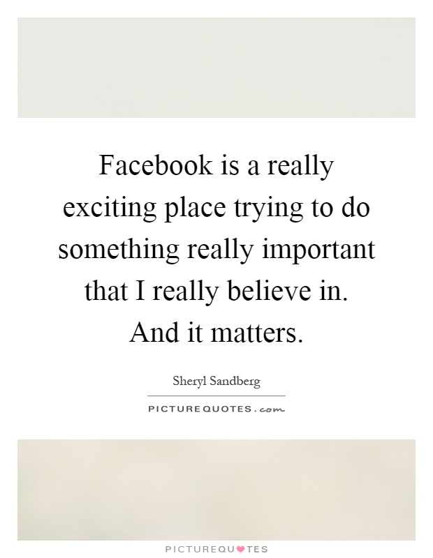 Facebook is a really exciting place trying to do something really important that I really believe in. And it matters Picture Quote #1