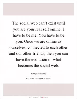 The social web can’t exist until you are your real self online. I have to be me. You have to be you. Once we are online as ourselves, connected to each other and our other friends, then you can have the evolution of what becomes the social web Picture Quote #1