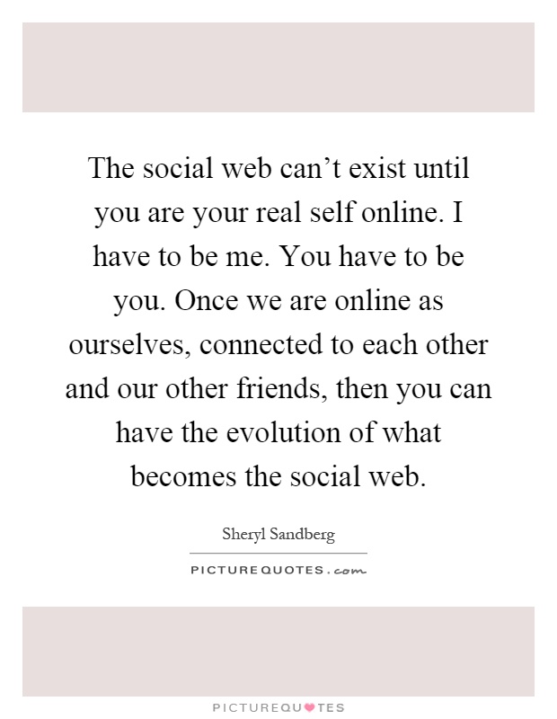 The social web can't exist until you are your real self online. I have to be me. You have to be you. Once we are online as ourselves, connected to each other and our other friends, then you can have the evolution of what becomes the social web Picture Quote #1